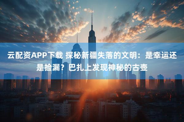 云配资APP下载 探秘新疆失落的文明：是幸运还是捡漏？巴扎上发现神秘的古壶