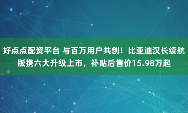 好点点配资平台 与百万用户共创！比亚迪汉长续航版携六大升级上市，补贴后售价15.98万起