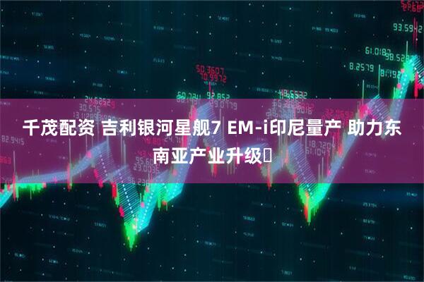 千茂配资 吉利银河星舰7 EM-i印尼量产 助力东南亚产业升级
