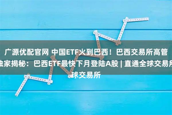 广源优配官网 中国ETF火到巴西!巴西交易所高管独家揭秘:巴西ETF最快下月登陆A股 | 直通全球交易所