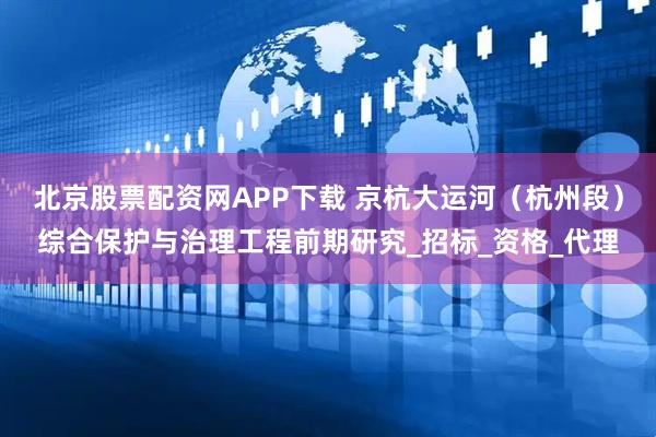 北京股票配资网APP下载 京杭大运河(杭州段)综合保护与治理工程前期研究_招标_资格_代理