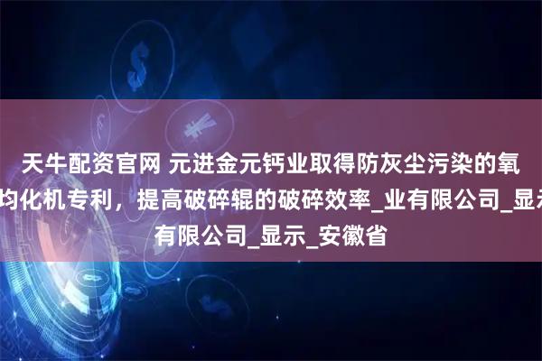 天牛配资官网 元进金元钙业取得防灰尘污染的氧化钙破碎均化机专利，提高破碎辊的破碎效率_业有限公司_显示_安徽省