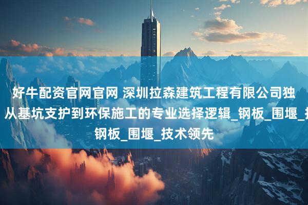 好牛配资官网官网 深圳拉森建筑工程有限公司独家解析：从基坑支护到环保施工的专业选择逻辑_钢板_围堰_技术领先