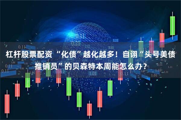 杠杆股票配资 “化债”越化越多！自诩“头号美债推销员”的贝森特本周能怎么办？