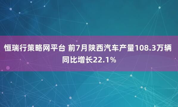 恒瑞行策略网平台 前7月陕西汽车产量108.3万辆 同比增长22.1%