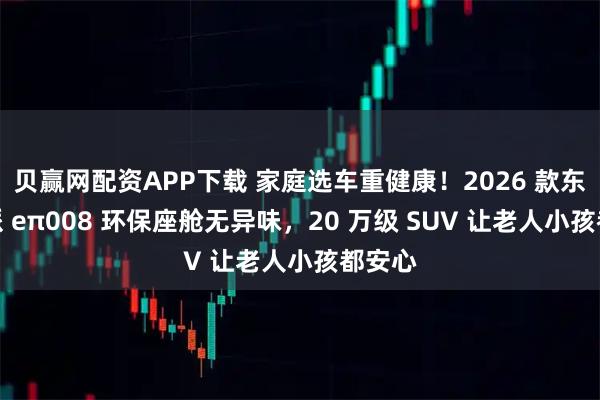 贝赢网配资APP下载 家庭选车重健康!2026 款东风奕派 eπ008 环保座舱无异味,20 万级 SUV 让老人小孩都安心