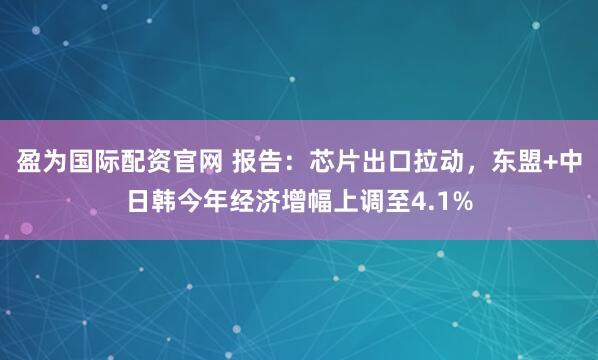 盈为国际配资官网 报告:芯片出口拉动,东盟+中日韩今年经济增幅上调至4.1%