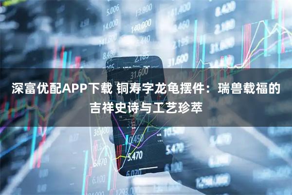 深富优配APP下载 铜寿字龙龟摆件:瑞兽载福的吉祥史诗与工艺珍萃