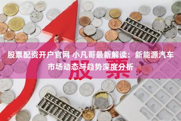 股票配资开户官网 小凡哥最新解读：新能源汽车市场动态与趋势深度分析