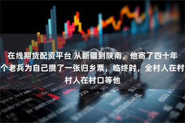 在线期货配资平台 从新疆到陕南，他寄了四十年钱，一个老兵为自己攒了一张归乡票，临终时，全村人在村口等他