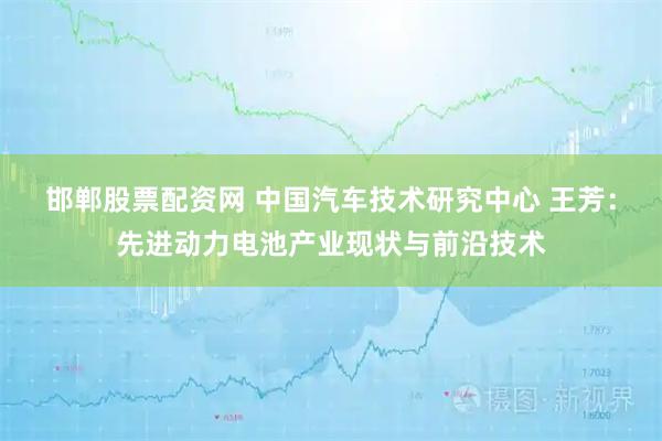 邯郸股票配资网 中国汽车技术研究中心 王芳：先进动力电池产业现状与前沿技术
