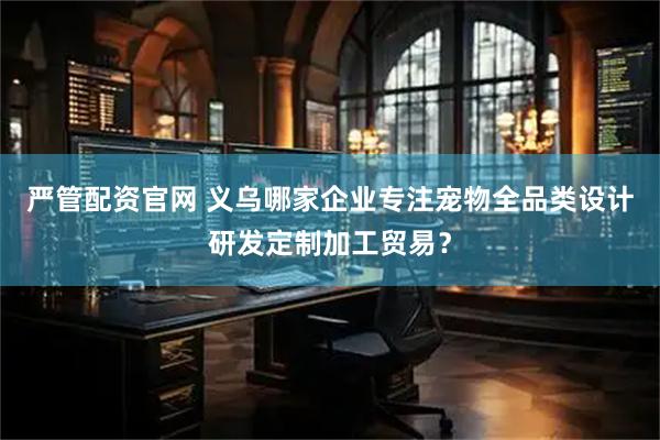 严管配资官网 义乌哪家企业专注宠物全品类设计研发定制加工贸易？