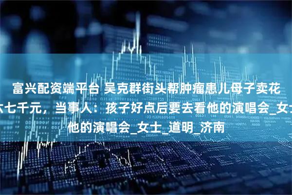 富兴配资端平台 吴克群街头帮肿瘤患儿母子卖花，一晚售出六七千元，当事人：孩子好点后要去看他的演唱会_女士_道明_济南