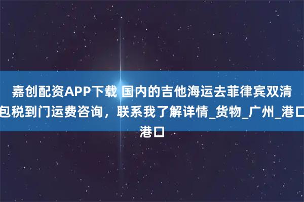 嘉创配资APP下载 国内的吉他海运去菲律宾双清包税到门运费咨询，联系我了解详情_货物_广州_港口