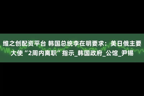 维之创配资平台 韩国总统李在明要求：美日俄主要大使“2周内离职”指示_韩国政府_公馆_尹锡