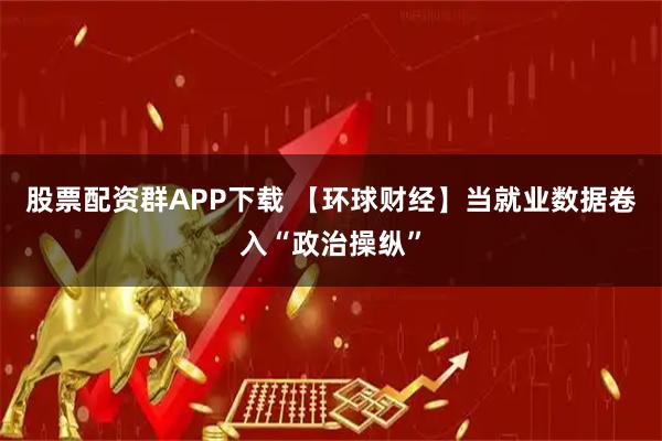 股票配资群APP下载 【环球财经】当就业数据卷入“政治操纵”