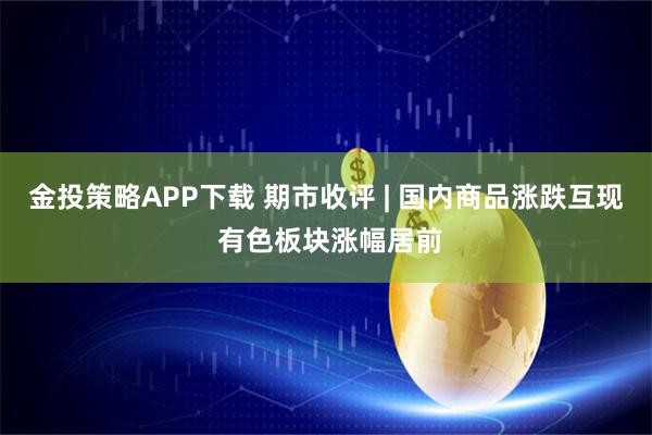 金投策略APP下载 期市收评 | 国内商品涨跌互现 有色板块涨幅居前