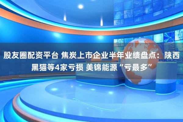股友圈配资平台 焦炭上市企业半年业绩盘点：陕西黑猫等4家亏损 美锦能源“亏最多”