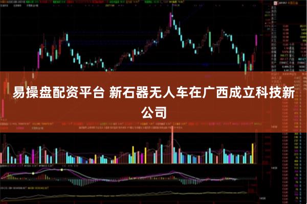 易操盘配资平台 新石器无人车在广西成立科技新公司