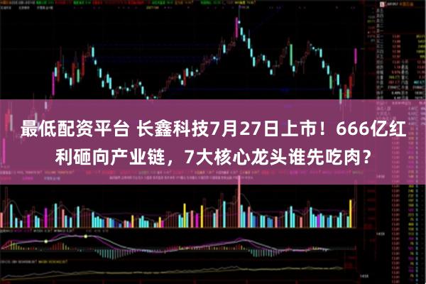 最低配资平台 长鑫科技7月27日上市！666亿红利砸向产业链，7大核心龙头谁先吃肉？