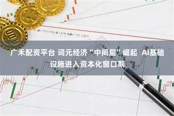 广禾配资平台 词元经济“中间层”崛起  AI基础设施进入资本化窗口期